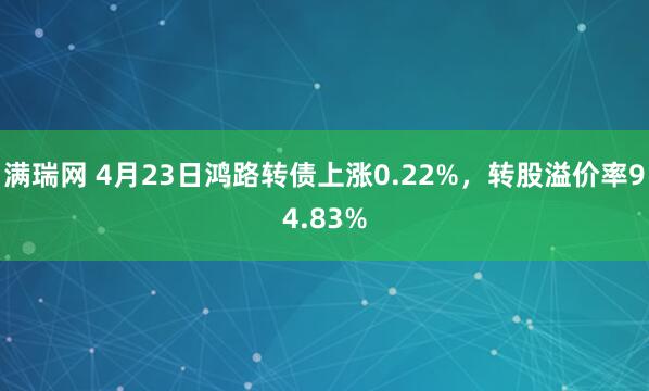 满瑞网 4月23日鸿路转债上涨0.22%，转股溢价率94.83%