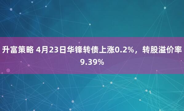 升富策略 4月23日华锋转债上涨0.2%，转股溢价率9.39%