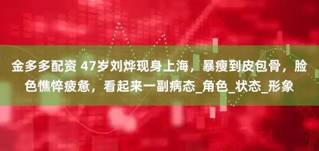 金多多配资 47岁刘烨现身上海，暴瘦到皮包骨，脸色憔悴疲惫，看起来一副病态_角色_状态_形象
