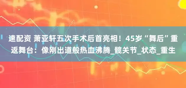 速配资 萧亚轩五次手术后首亮相！45岁“舞后”重返舞台：像刚出道般热血沸腾_髋关节_状态_重生