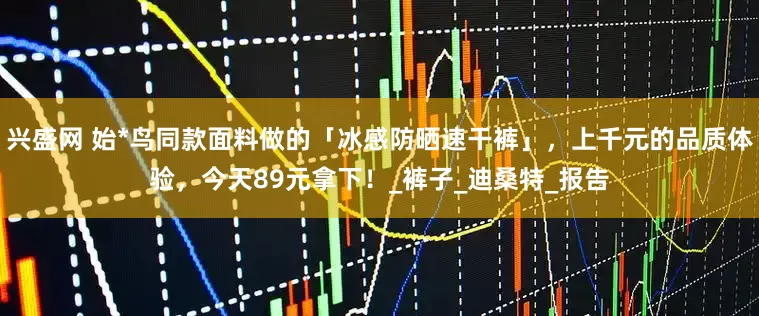 兴盛网 始*鸟同款面料做的「冰感防晒速干裤」，上千元的品质体验，今天89元拿下！_裤子_迪桑特_报告