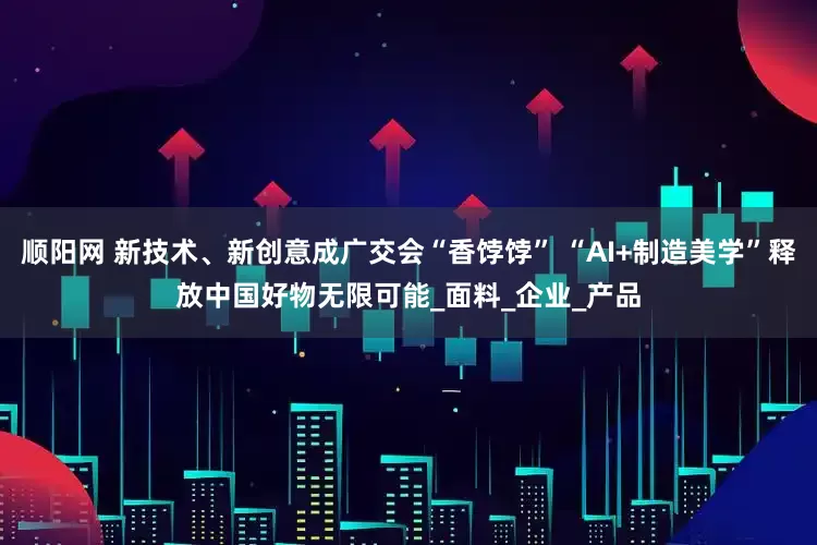 顺阳网 新技术、新创意成广交会“香饽饽” “AI+制造美学”释放中国好物无限可能_面料_企业_产品