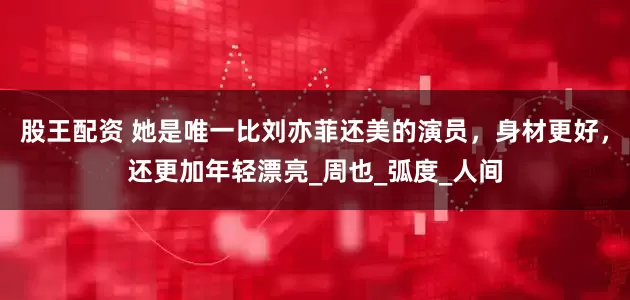 股王配资 她是唯一比刘亦菲还美的演员，身材更好，还更加年轻漂亮_周也_弧度_人间
