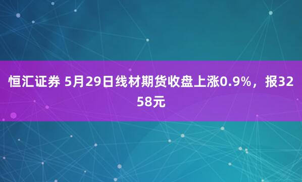 恒汇证券 5月29日线材期货收盘上涨0.9%，报3258元