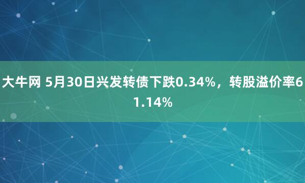 大牛网 5月30日兴发转债下跌0.34%，转股溢价率61.14%