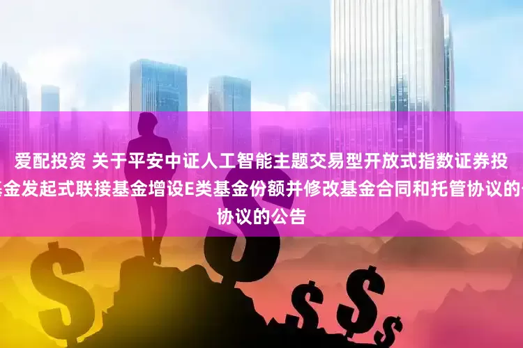 爱配投资 关于平安中证人工智能主题交易型开放式指数证券投资基金发起式联接基金增设E类基金份额并修改基金合同和托管协议的公告