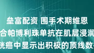 垒富配资 围手术期维恩妥尤单抗联合帕博利珠单抗在肌层浸润性膀胱癌中显示出积极的顶线数据_研究_患者_治疗