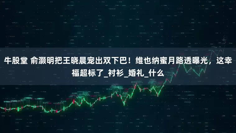 牛股堂 俞灏明把王晓晨宠出双下巴！维也纳蜜月路透曝光，这幸福超标了_衬衫_婚礼_什么