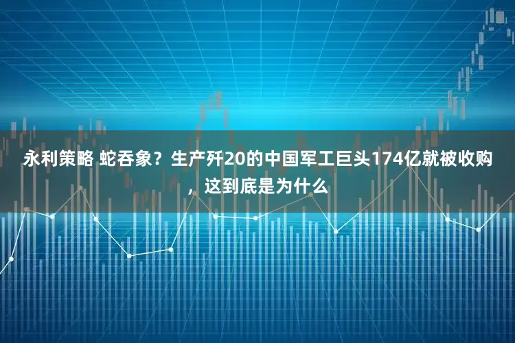 永利策略 蛇吞象？生产歼20的中国军工巨头174亿就被收购，这到底是为什么
