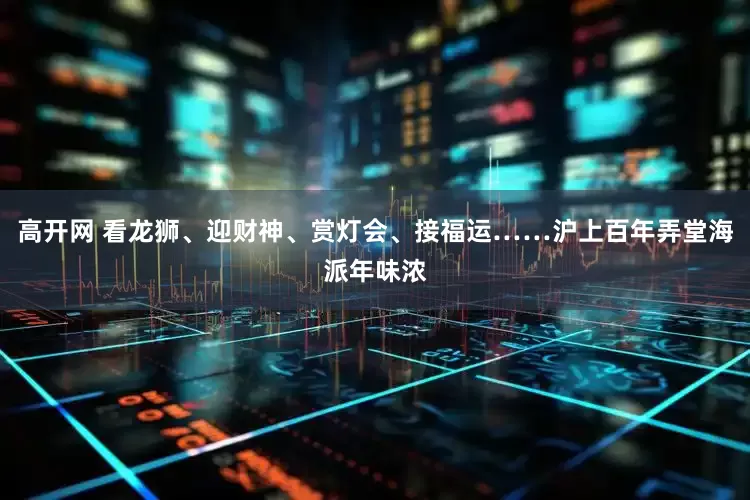 高开网 看龙狮、迎财神、赏灯会、接福运……沪上百年弄堂海派年味浓
