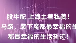 股牛配 上海土著私藏！609米的马路，装下魔都最幸福的生活轨迹！