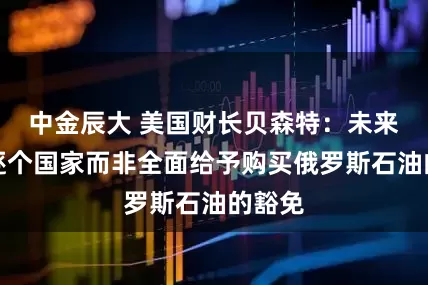 中金辰大 美国财长贝森特：未来可能逐个国家而非全面给予购买俄罗斯石油的豁免